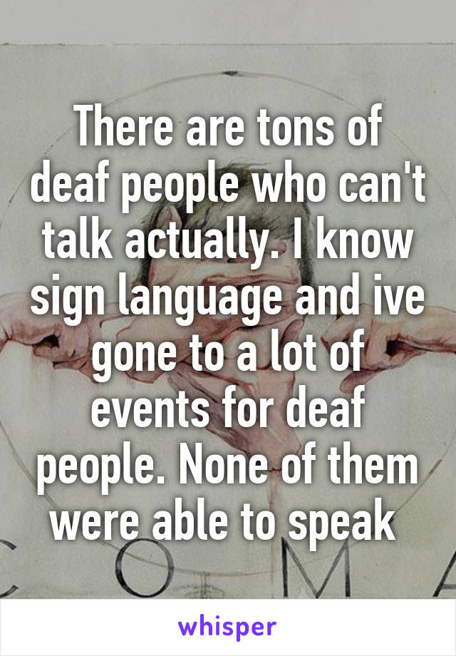 There are tons of deaf people who can't talk actually. I know sign language and ive gone to a lot of events for deaf people. None of them were able to speak 