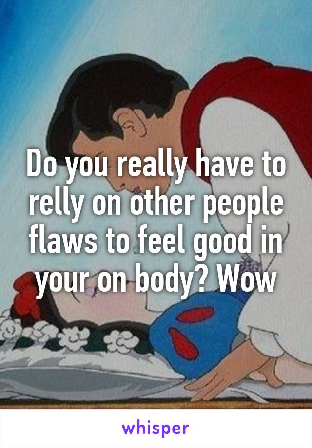 Do you really have to relly on other people flaws to feel good in your on body? Wow