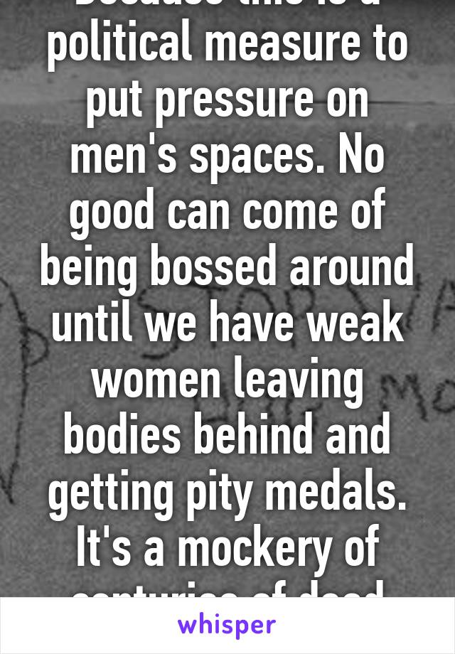 Because this is a political measure to put pressure on men's spaces. No good can come of being bossed around until we have weak women leaving bodies behind and getting pity medals. It's a mockery of centuries of dead men. Classy.