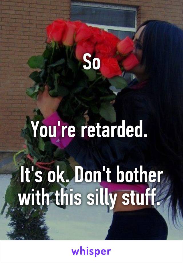 So


You're retarded. 

It's ok. Don't bother with this silly stuff. 