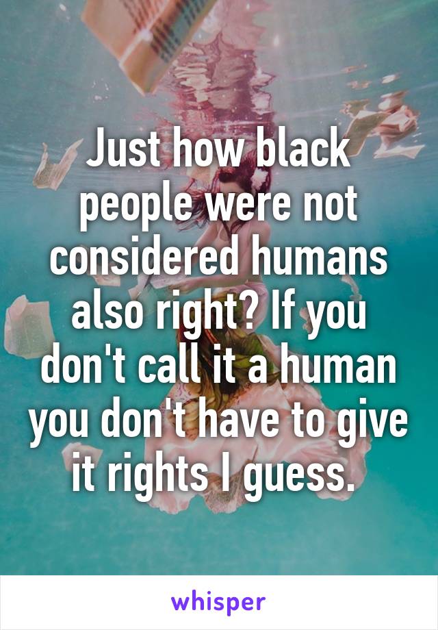 Just how black people were not considered humans also right? If you don't call it a human you don't have to give it rights I guess. 