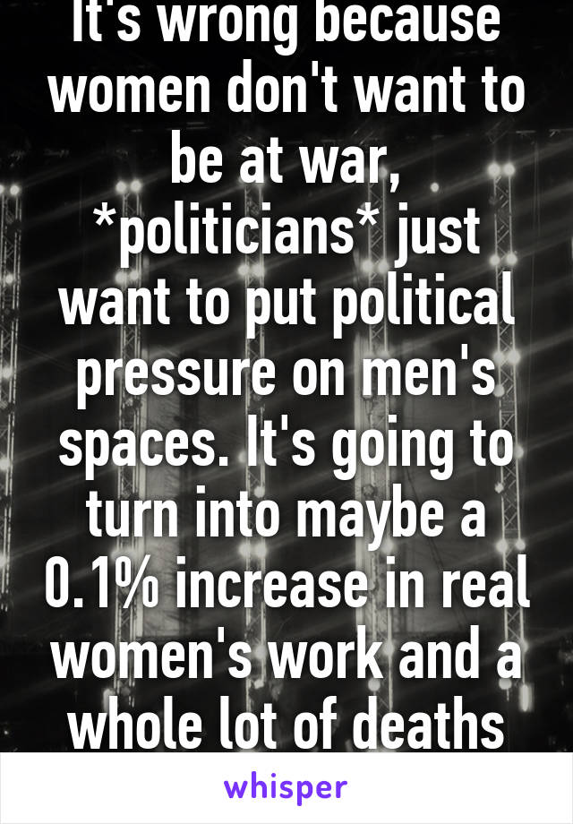 It's wrong because women don't want to be at war, *politicians* just want to put political pressure on men's spaces. It's going to turn into maybe a 0.1% increase in real women's work and a whole lot of deaths and pity medals.