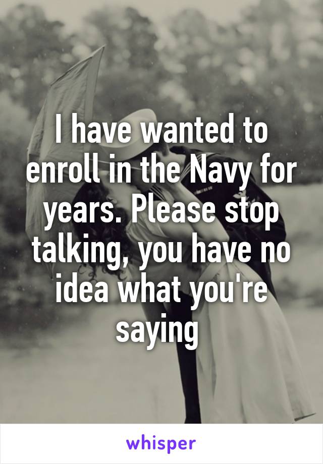 I have wanted to enroll in the Navy for years. Please stop talking, you have no idea what you're saying 