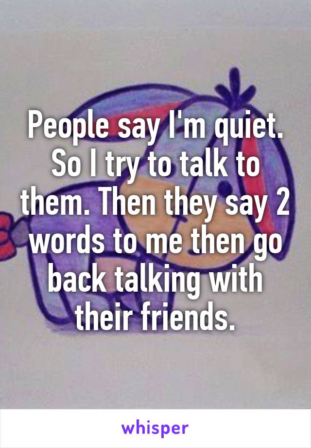 People say I'm quiet. So I try to talk to them. Then they say 2 words to me then go back talking with their friends.