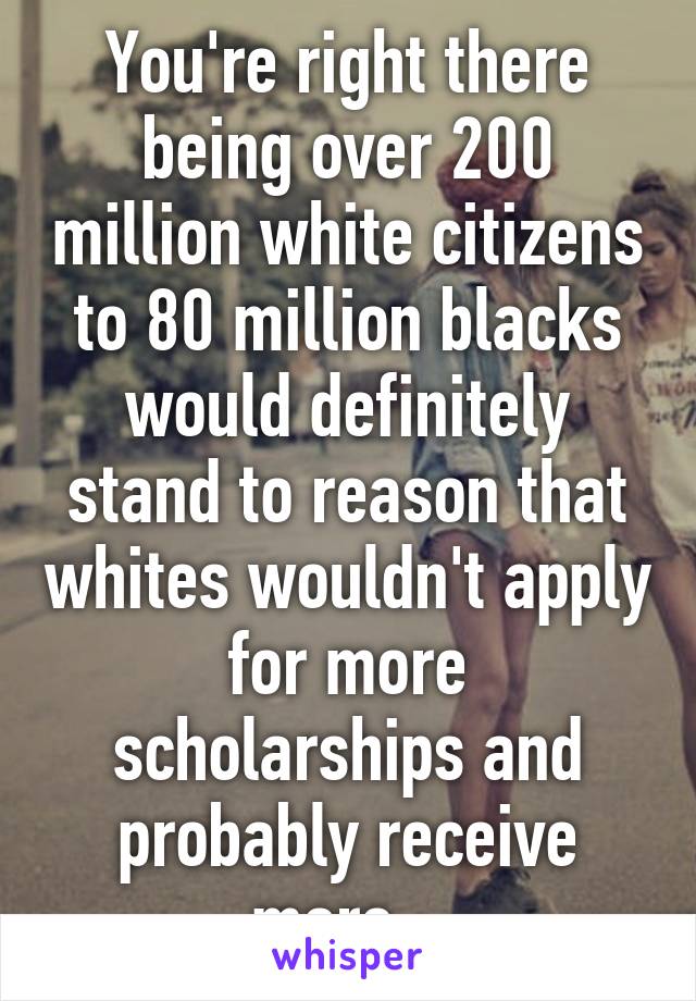 You're right there being over 200 million white citizens to 80 million blacks would definitely stand to reason that whites wouldn't apply for more scholarships and probably receive more...