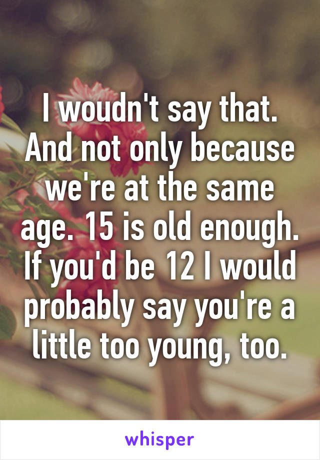 I woudn't say that. And not only because we're at the same age. 15 is old enough. If you'd be 12 I would probably say you're a little too young, too.