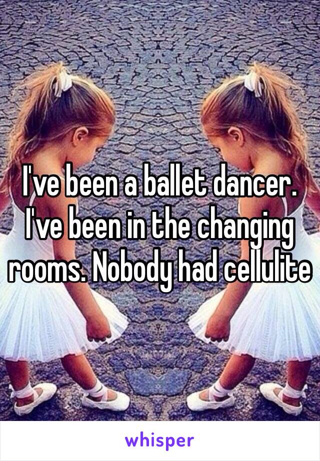 I've been a ballet dancer. I've been in the changing rooms. Nobody had cellulite