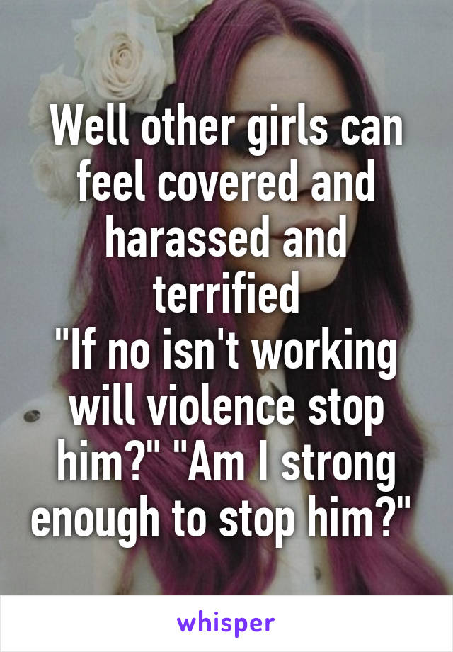 Well other girls can feel covered and harassed and terrified
"If no isn't working will violence stop him?" "Am I strong enough to stop him?" 