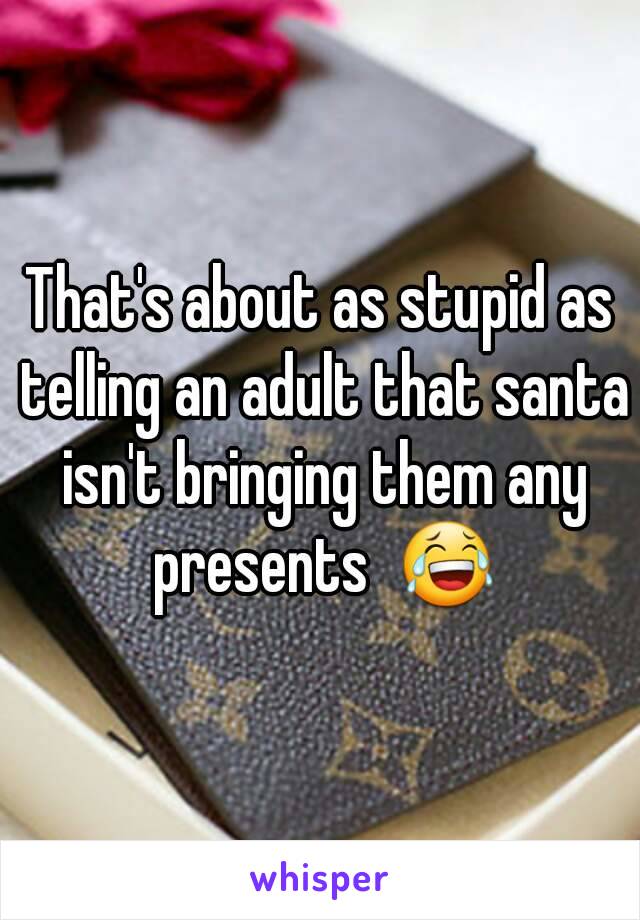 That's about as stupid as telling an adult that santa isn't bringing them any presents  😂