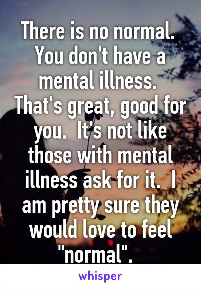 There is no normal.  You don't have a mental illness.  That's great, good for you.  It's not like those with mental illness ask for it.  I am pretty sure they would love to feel "normal".  