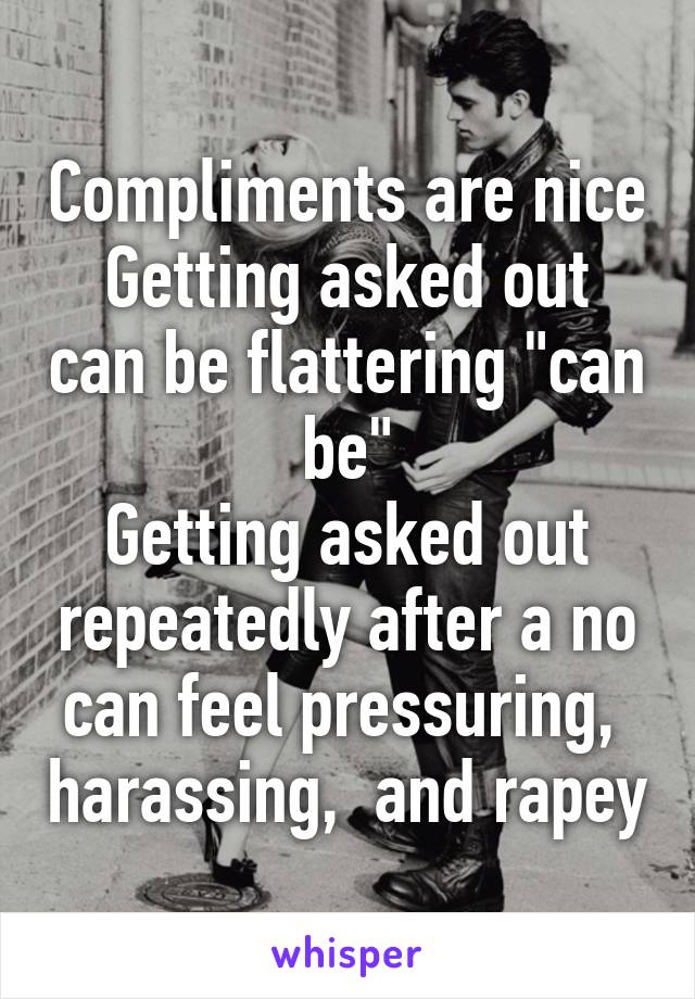 Compliments are nice
Getting asked out can be flattering "can be"
Getting asked out repeatedly after a no can feel pressuring,  harassing,  and rapey