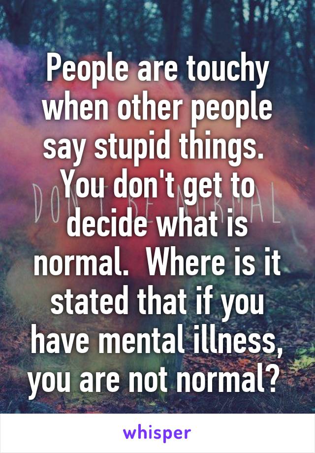 People are touchy when other people say stupid things.  You don't get to decide what is normal.  Where is it stated that if you have mental illness, you are not normal? 