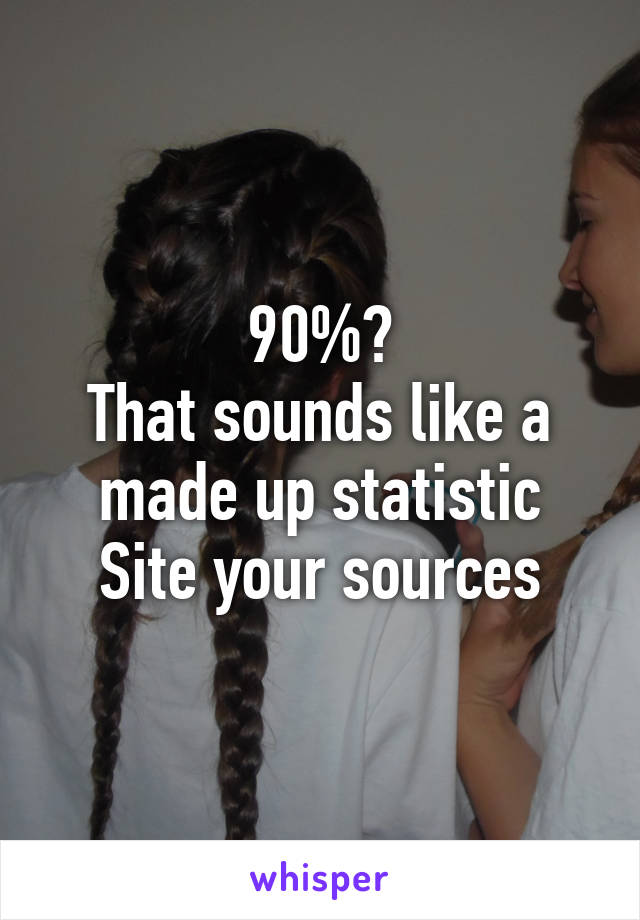 90%?
That sounds like a made up statistic
Site your sources