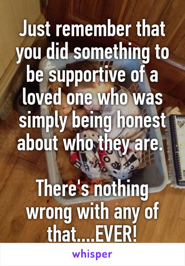 Just remember that you did something to be supportive of a loved one who was simply being honest about who they are. 

There's nothing wrong with any of that....EVER!