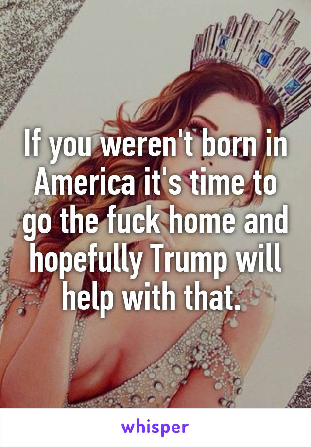 If you weren't born in America it's time to go the fuck home and hopefully Trump will help with that. 