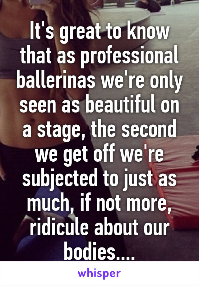 It's great to know that as professional ballerinas we're only seen as beautiful on a stage, the second we get off we're subjected to just as much, if not more, ridicule about our bodies....