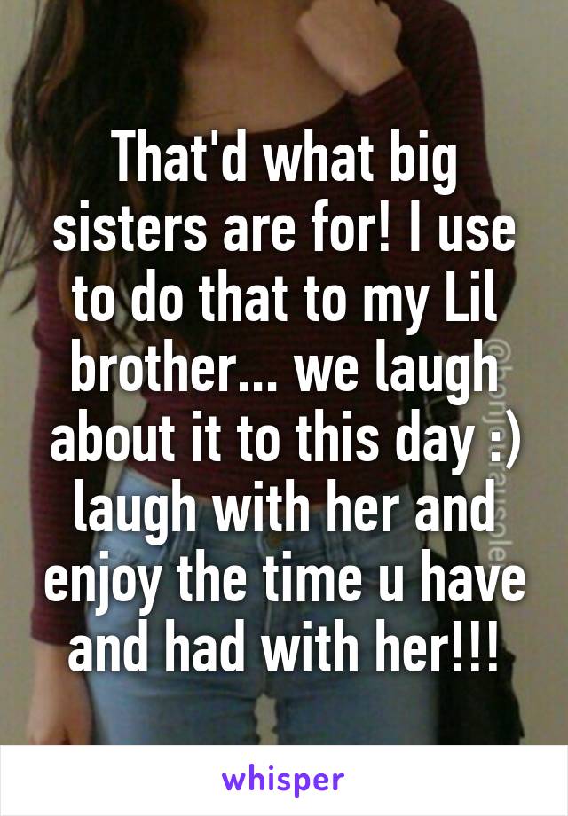 That'd what big sisters are for! I use to do that to my Lil brother... we laugh about it to this day :) laugh with her and enjoy the time u have and had with her!!!