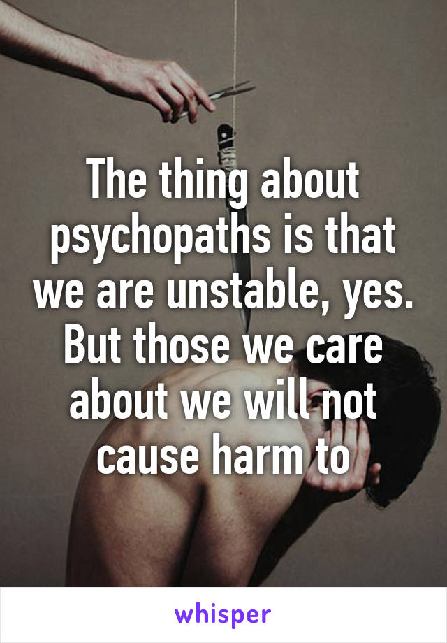 The thing about psychopaths is that we are unstable, yes. But those we care about we will not cause harm to