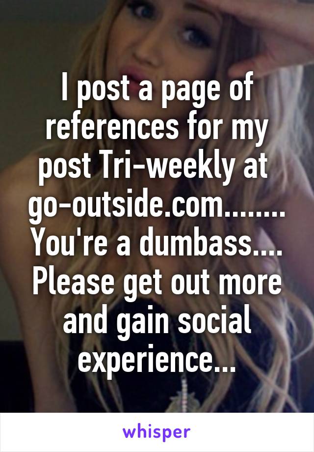 I post a page of references for my post Tri-weekly at 
go-outside.com........
You're a dumbass....
Please get out more and gain social experience...