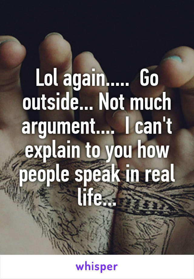 Lol again.....  Go outside... Not much argument....  I can't explain to you how people speak in real life...