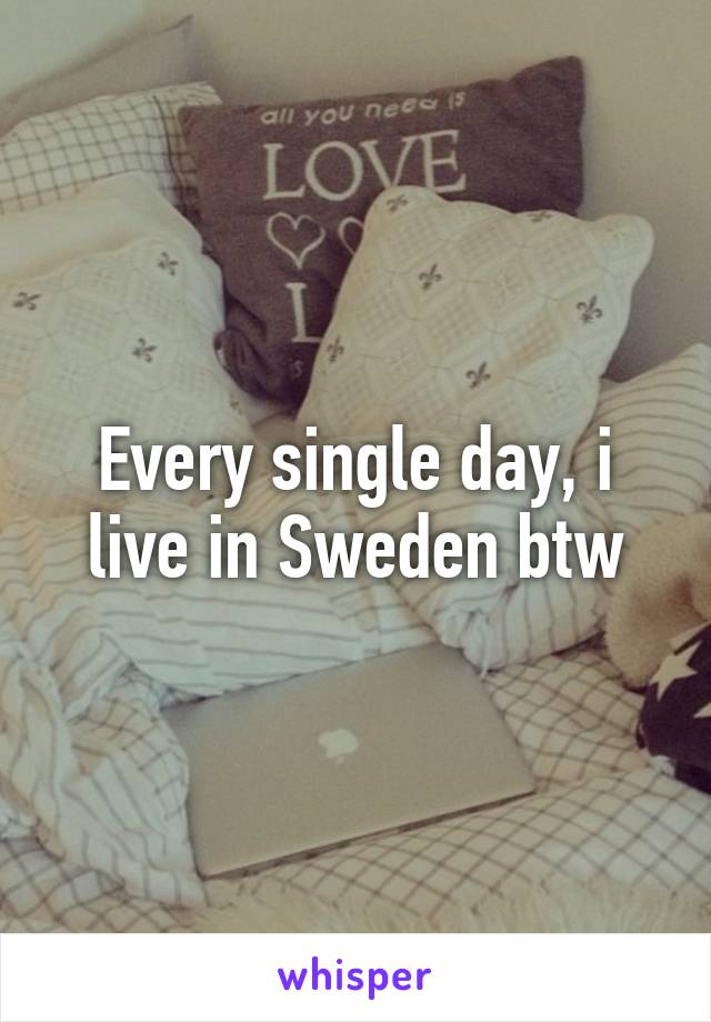 Every single day, i live in Sweden btw