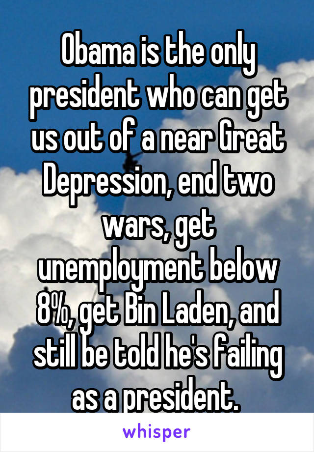 Obama is the only president who can get us out of a near Great Depression, end two wars, get unemployment below 8%, get Bin Laden, and still be told he's failing as a president. 