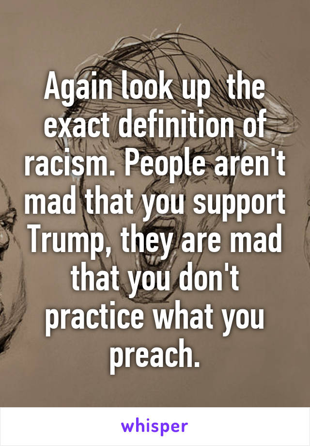 Again look up  the exact definition of racism. People aren't mad that you support Trump, they are mad that you don't practice what you preach.