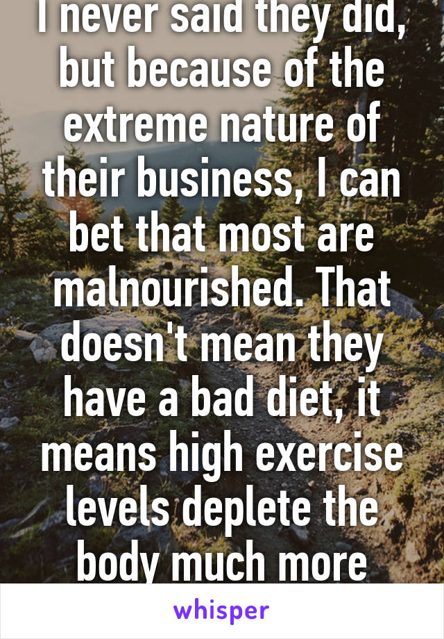 I never said they did, but because of the extreme nature of their business, I can bet that most are malnourished. That doesn't mean they have a bad diet, it means high exercise levels deplete the body much more quickly. 