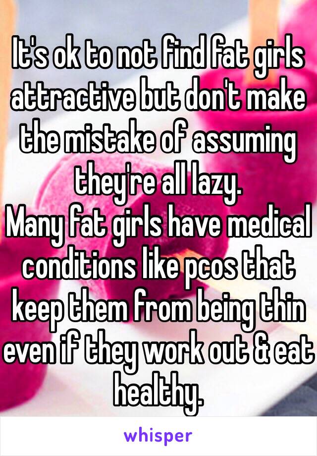 It's ok to not find fat girls attractive but don't make the mistake of assuming they're all lazy. 
Many fat girls have medical conditions like pcos that keep them from being thin even if they work out & eat healthy. 