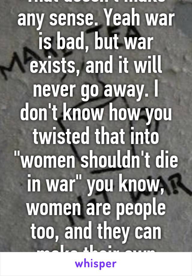 That doesn't make any sense. Yeah war is bad, but war exists, and it will never go away. I don't know how you twisted that into "women shouldn't die in war" you know, women are people too, and they can make their own choices. 