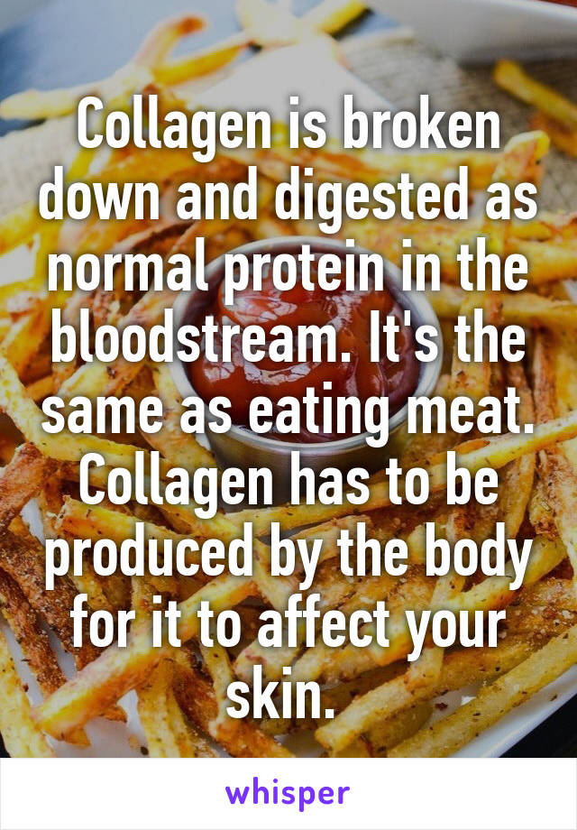 Collagen is broken down and digested as normal protein in the bloodstream. It's the same as eating meat. Collagen has to be produced by the body for it to affect your skin. 