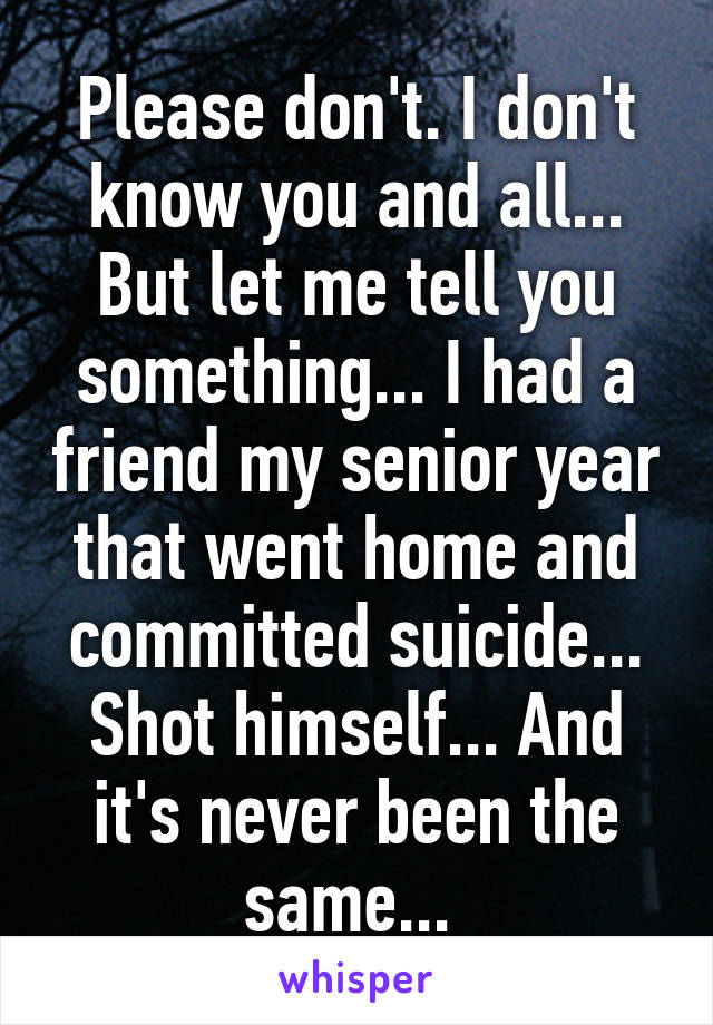 Please don't. I don't know you and all... But let me tell you something... I had a friend my senior year that went home and committed suicide... Shot himself... And it's never been the same... 