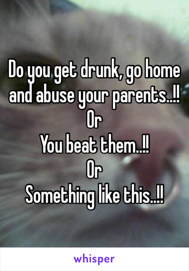 Do you get drunk, go home and abuse your parents..!!
Or
You beat them..!!
Or 
Something like this..!!