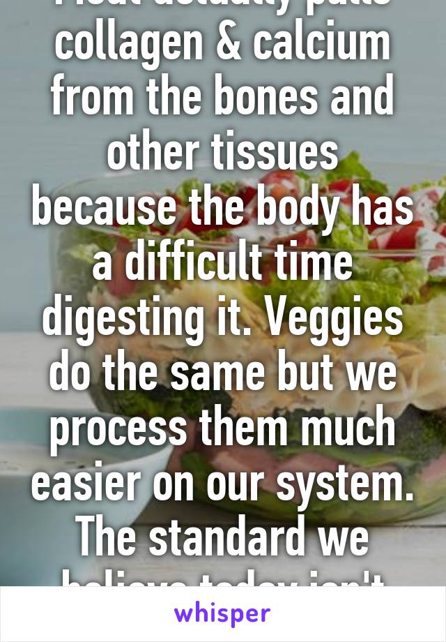 Meat actually pulls collagen & calcium from the bones and other tissues because the body has a difficult time digesting it. Veggies do the same but we process them much easier on our system. The standard we believe today isn't true. 