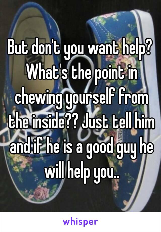 But don't you want help? What's the point in chewing yourself from the inside?? Just tell him and if he is a good guy he will help you..