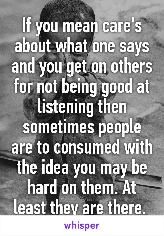 If you mean care's about what one says and you get on others for not being good at listening then sometimes people are to consumed with the idea you may be hard on them. At least they are there. 