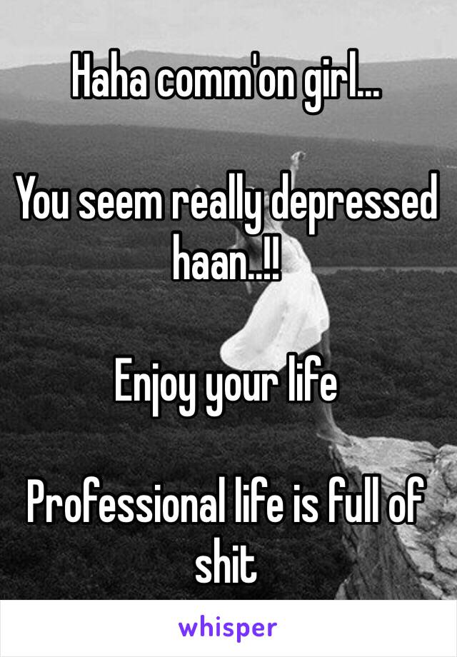 Haha comm'on girl...

You seem really depressed haan..!!

Enjoy your life 

Professional life is full of shit