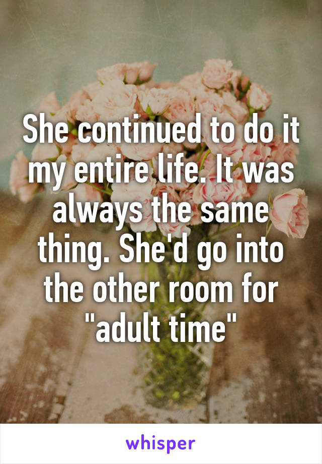 She continued to do it my entire life. It was always the same thing. She'd go into the other room for "adult time"