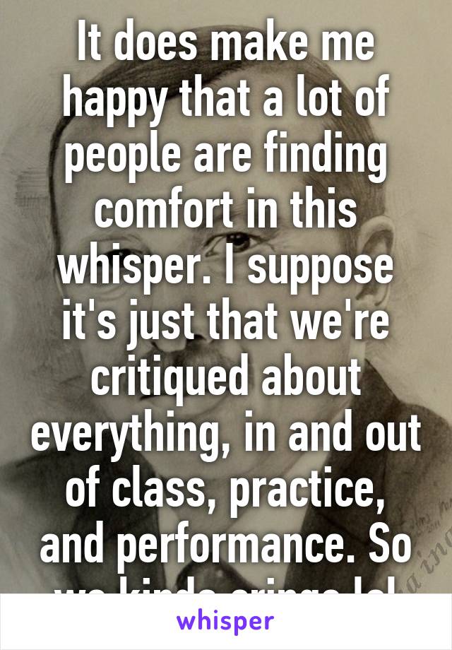 It does make me happy that a lot of people are finding comfort in this whisper. I suppose it's just that we're critiqued about everything, in and out of class, practice, and performance. So we kinda cringe lol