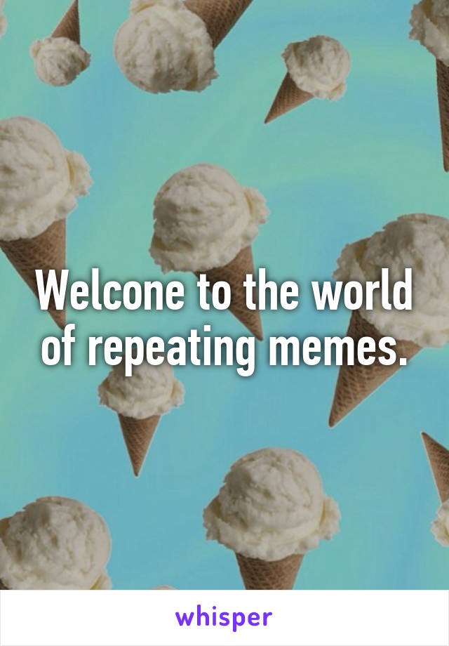 Welcone to the world of repeating memes.