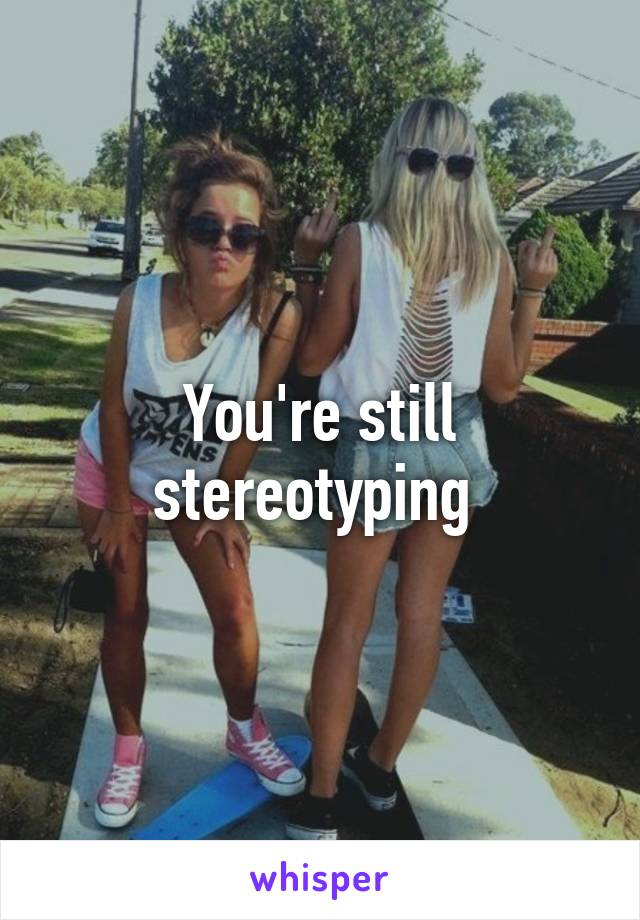 You're still stereotyping 