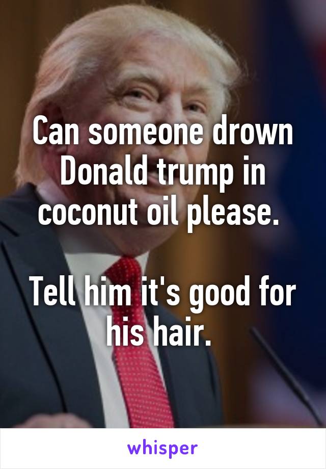 Can someone drown Donald trump in coconut oil please. 

Tell him it's good for his hair. 