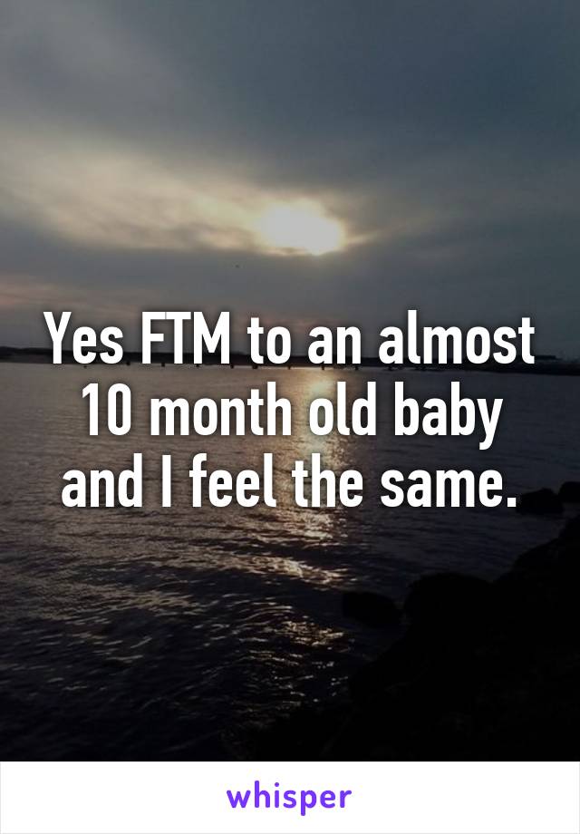 Yes FTM to an almost 10 month old baby and I feel the same.