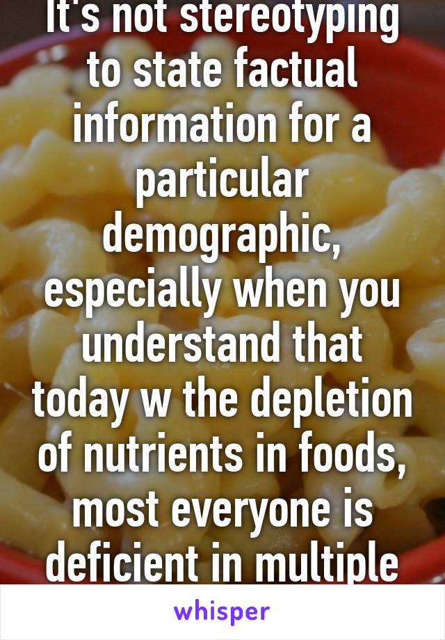 It's not stereotyping to state factual information for a particular demographic, especially when you understand that today w the depletion of nutrients in foods, most everyone is deficient in multiple areas. 