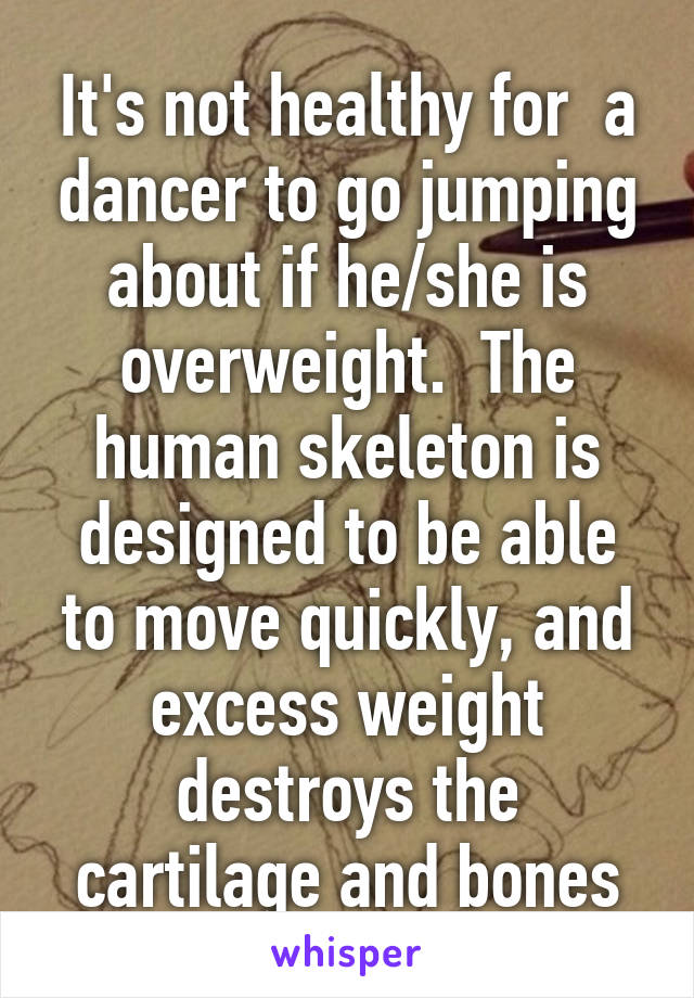 It's not healthy for  a dancer to go jumping about if he/she is overweight.  The human skeleton is designed to be able to move quickly, and excess weight destroys the cartilage and bones