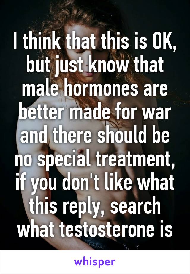 I think that this is OK, but just know that male hormones are better made for war and there should be no special treatment, if you don't like what this reply, search what testosterone is