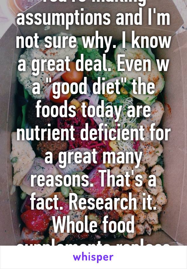 You're making assumptions and I'm not sure why. I know a great deal. Even w a "good diet" the foods today are nutrient deficient for a great many reasons. That's a fact. Research it. Whole food supplements replace what the foods don't. 