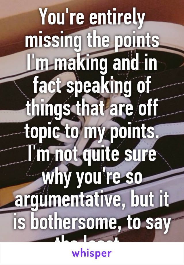 You're entirely missing the points I'm making and in fact speaking of things that are off topic to my points. I'm not quite sure why you're so argumentative, but it is bothersome, to say the least. 