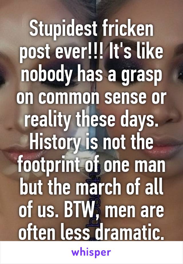 Stupidest fricken post ever!!! It's like nobody has a grasp on common sense or reality these days. History is not the footprint of one man but the march of all of us. BTW, men are often less dramatic.