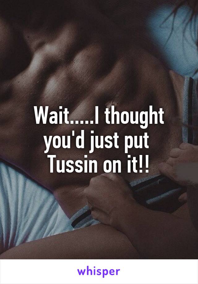 Wait.....I thought
you'd just put 
Tussin on it!!